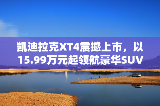 凯迪拉克XT4震撼上市，以15.99万元起领航豪华SUV新纪元