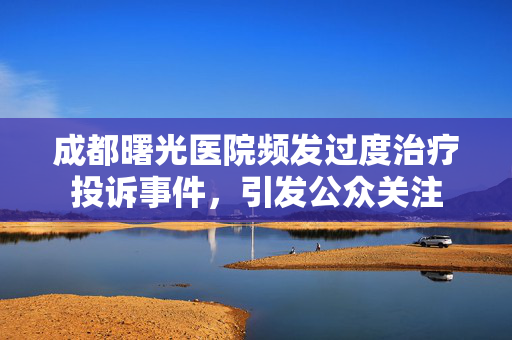 成都曙光医院频发过度治疗投诉事件，引发公众关注