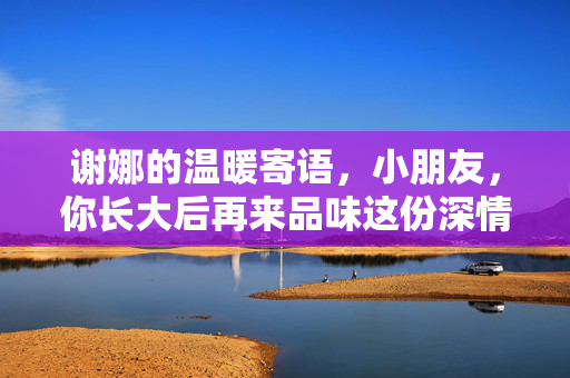 谢娜的温暖寄语，小朋友，你长大后再来品味这份深情
