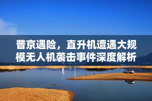 普京遇险，直升机遭遇大规模无人机袭击事件深度解析