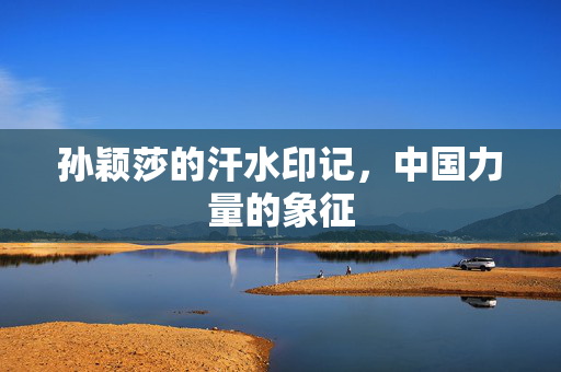 孙颖莎的汗水印记，中国力量的象征