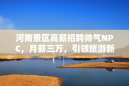河南景区高薪招聘帅气NPC，月薪三万，引领旅游新风尚