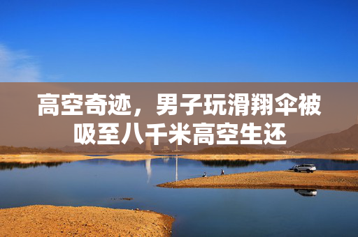 高空奇迹，男子玩滑翔伞被吸至八千米高空生还