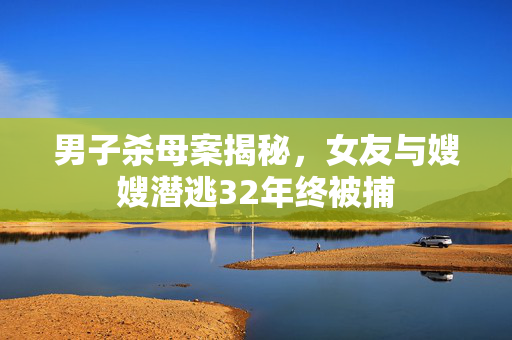 男子杀母案揭秘，女友与嫂嫂潜逃32年终被捕