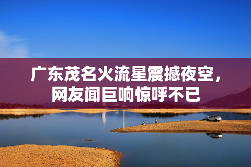 广东茂名火流星震撼夜空，网友闻巨响惊呼不已
