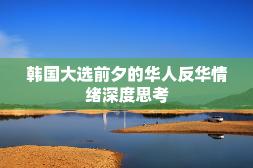韩国大选前夕的华人反华情绪深度思考