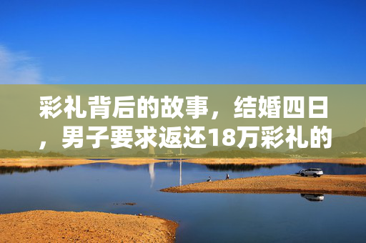 彩礼背后的故事，结婚四日，男子要求返还18万彩礼的缘由