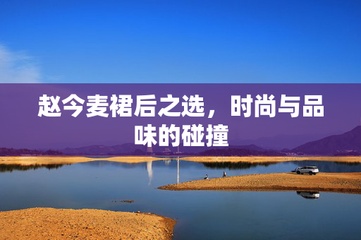 赵今麦裙后之选，时尚与品味的碰撞