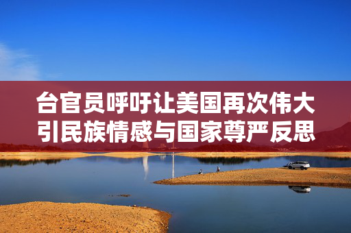 台官员呼吁让美国再次伟大引民族情感与国家尊严反思遭怒斥