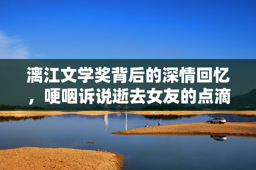 漓江文学奖背后的深情回忆，哽咽诉说逝去女友的点滴情感