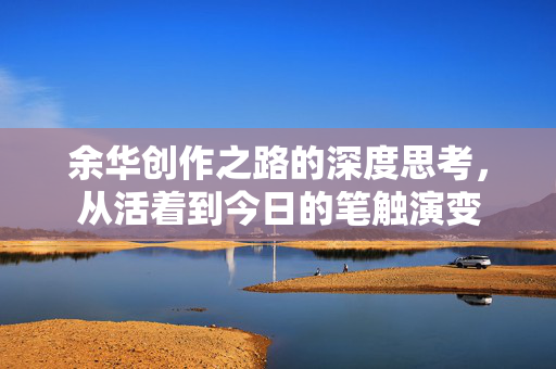余华创作之路的深度思考，从活着到今日的笔触演变