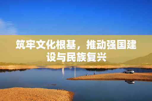 筑牢文化根基，推动强国建设与民族复兴