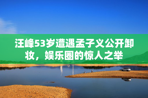 汪峰53岁遭遇孟子义公开卸妆，娱乐圈的惊人之举