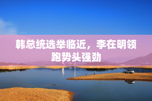 韩总统选举临近，李在明领跑势头强劲