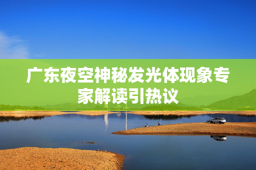 广东夜空神秘发光体现象专家解读引热议