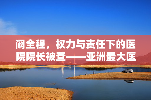 阚全程，权力与责任下的医院院长被查——亚洲最大医院的双重审视