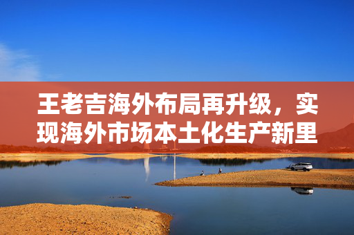 王老吉海外布局再升级，实现海外市场本土化生产新里程碑