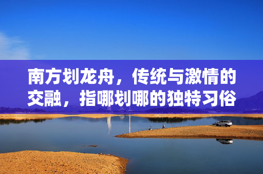 南方划龙舟，传统与激情的交融，指哪划哪的独特习俗