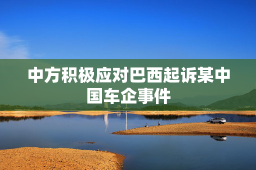 中方积极应对巴西起诉某中国车企事件