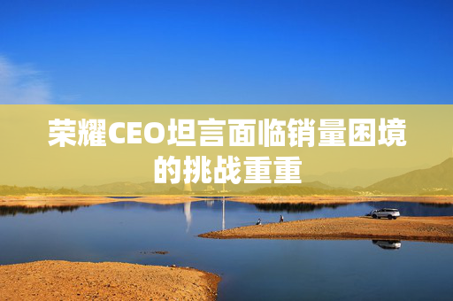 荣耀CEO坦言面临销量困境的挑战重重