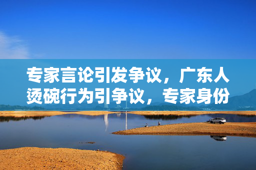 专家言论引发争议，广东人烫碗行为引争议，专家身份揭秘
