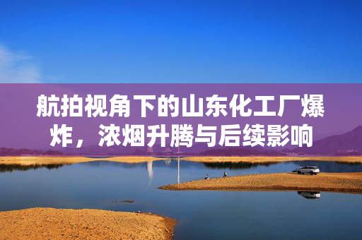 航拍视角下的山东化工厂爆炸，浓烟升腾与后续影响