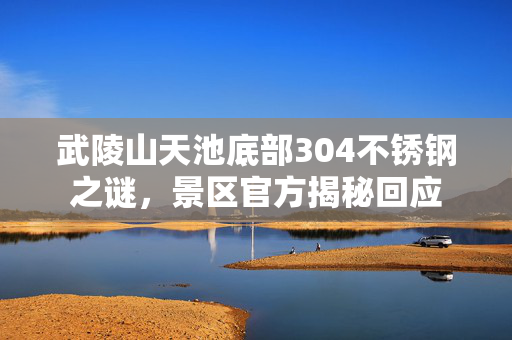 武陵山天池底部304不锈钢之谜，景区官方揭秘回应