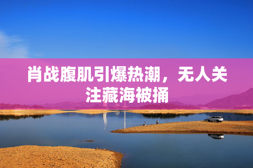 肖战腹肌引爆热潮，无人关注藏海被捅