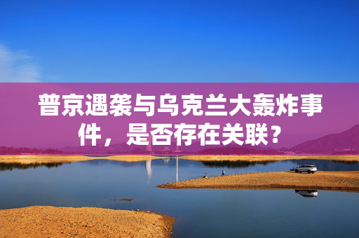 普京遇袭与乌克兰大轰炸事件，是否存在关联？