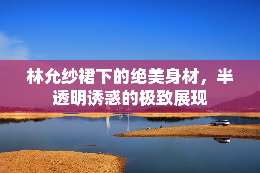 林允纱裙下的绝美身材，半透明诱惑的极致展现