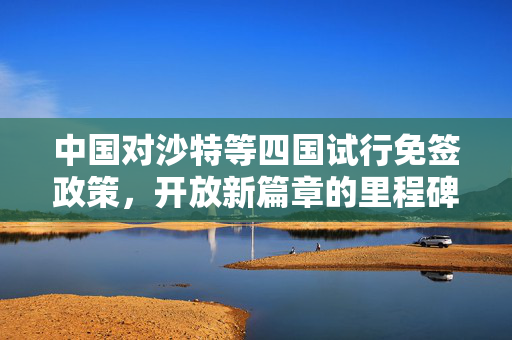 中国对沙特等四国试行免签政策，开放新篇章的里程碑