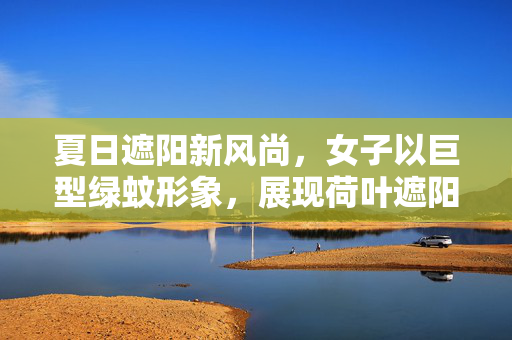 夏日遮阳新风尚，女子以巨型绿蚊形象，展现荷叶遮阳的独特魅力