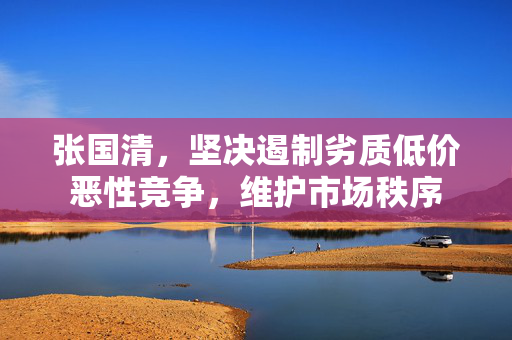 张国清，坚决遏制劣质低价恶性竞争，维护市场秩序