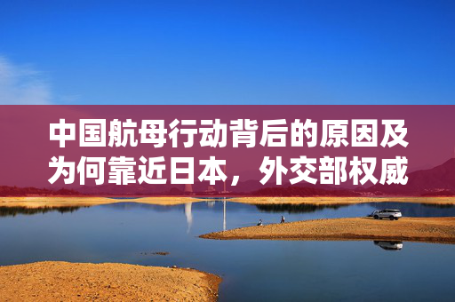 中国航母行动背后的原因及为何靠近日本，外交部权威回应解析