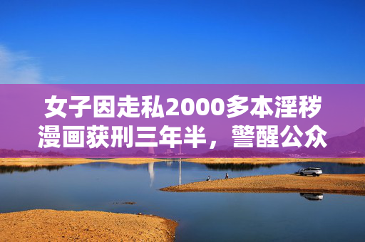 女子因走私2000多本淫秽漫画获刑三年半，警醒公众的道德与法律教育