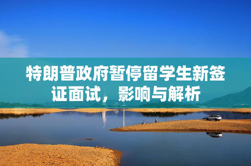 特朗普政府暂停留学生新签证面试，影响与解析