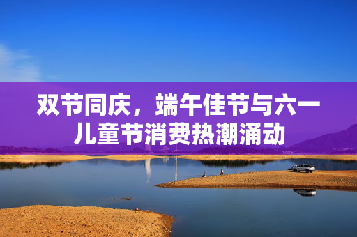 双节同庆，端午佳节与六一儿童节消费热潮涌动