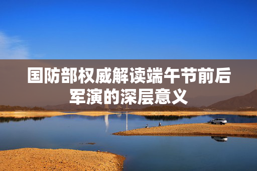 国防部权威解读端午节前后军演的深层意义