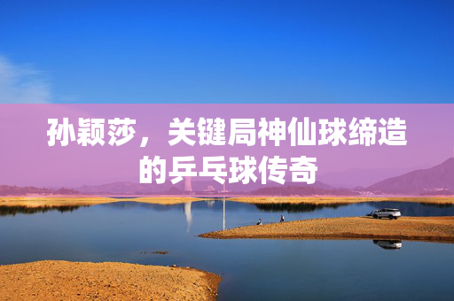 孙颖莎，关键局神仙球缔造的乒乓球传奇