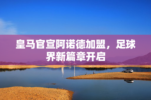 皇马官宣阿诺德加盟，足球界新篇章开启
