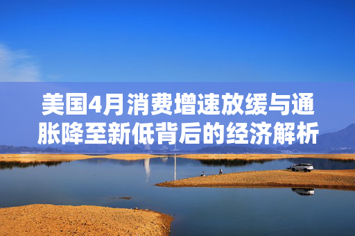 美国4月消费增速放缓与通胀降至新低背后的经济解析
