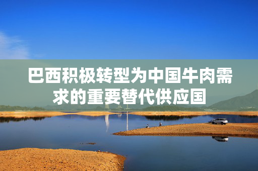 巴西积极转型为中国牛肉需求的重要替代供应国