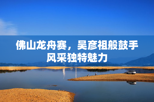 佛山龙舟赛，吴彦祖般鼓手风采独特魅力