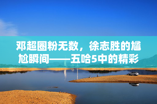 邓超圈粉无数，徐志胜的尴尬瞬间——五哈5中的精彩瞬间回顾