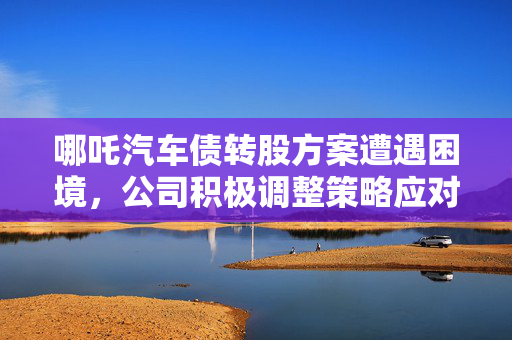 哪吒汽车债转股方案遭遇困境，公司积极调整策略应对