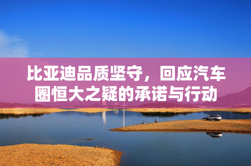 比亚迪品质坚守，回应汽车圈恒大之疑的承诺与行动