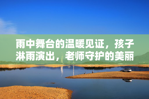 雨中舞台的温暖见证，孩子淋雨演出，老师守护的美丽瞬间