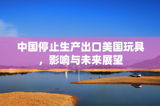 中国停止生产出口美国玩具，影响与未来展望