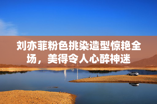 刘亦菲粉色挑染造型惊艳全场，美得令人心醉神迷
