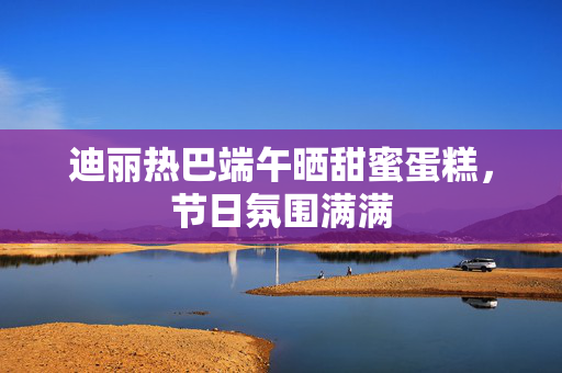 迪丽热巴端午晒甜蜜蛋糕，节日氛围满满